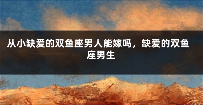 从小缺爱的双鱼座男人能嫁吗，缺爱的双鱼座男生