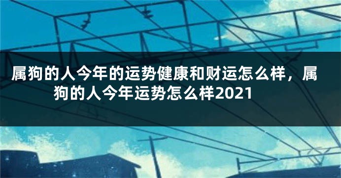属狗的人今年的运势健康和财运怎么样,属狗的人今年运势怎么样2021