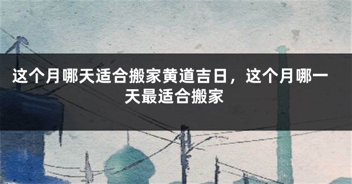 这个月哪天适合搬家黄道吉日，这个月哪一天最适合搬家