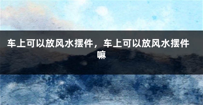 车上可以放风水摆件,车上可以放风水摆件嘛