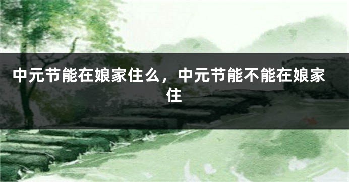 中元节能在娘家住么，中元节能不能在娘家住