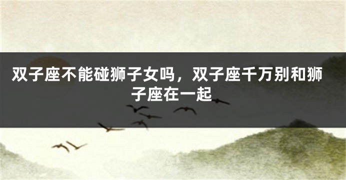 双子座不能碰狮子女吗，双子座千万别和狮子座在一起