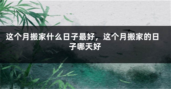 这个月搬家什么日子最好,这个月搬家的日子哪天好