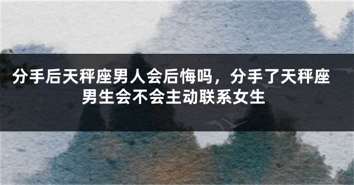 分手后天秤座男人会后悔吗，分手了天秤座男生会不会主动联系女生