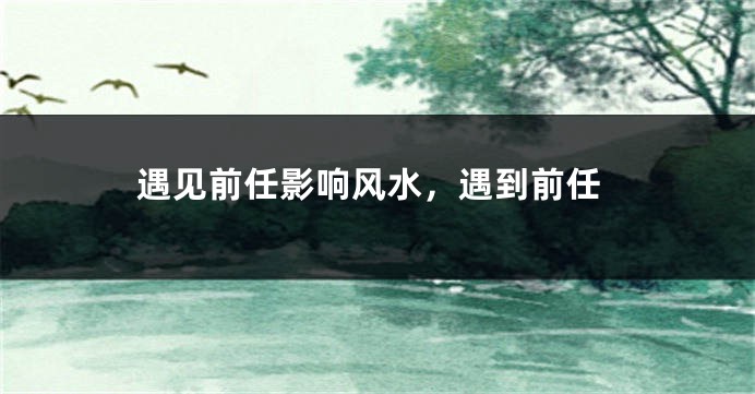 遇见前任影响风水,遇到前任