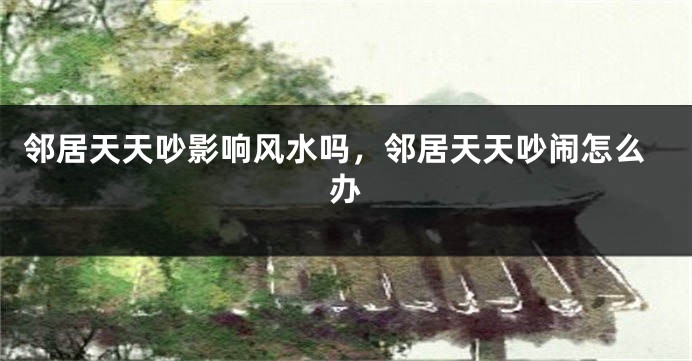 邻居天天吵影响风水吗，邻居天天吵闹怎么办
