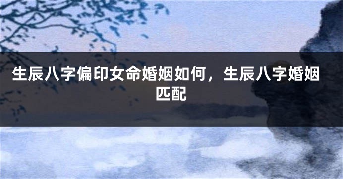 生辰八字偏印女命婚姻如何，生辰八字婚姻匹配