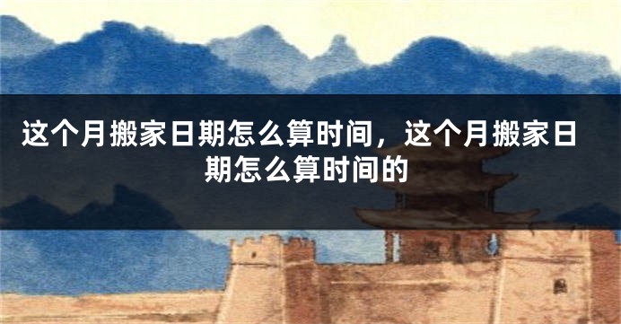 这个月搬家日期怎么算时间,这个月搬家日期怎么算时间的