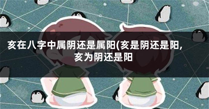 亥在八字中属阴还是属阳(亥是阴还是阳,亥为阴还是阳