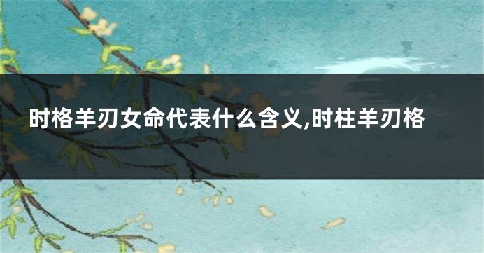 时格羊刃女命代表什么含义,时柱羊刃格