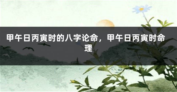 甲午日丙寅时的八字论命，甲午日丙寅时命理