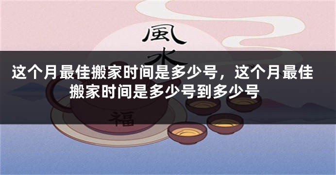 这个月最佳搬家时间是多少号，这个月最佳搬家时间是多少号到多少号