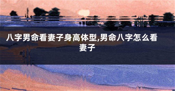 八字男命看妻子身高体型,男命八字怎么看妻子