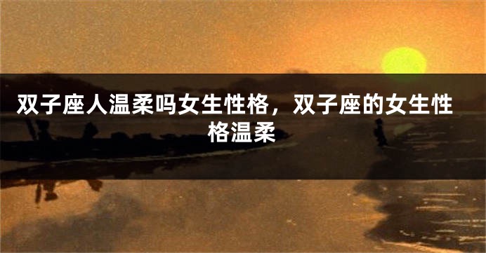 双子座人温柔吗女生性格，双子座的女生性格温柔