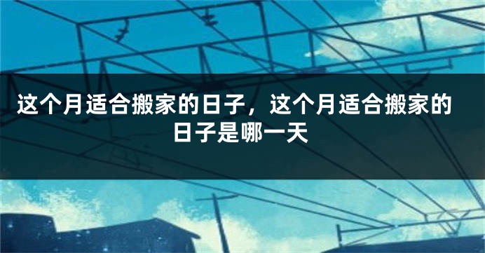 这个月适合搬家的日子,这个月适合搬家的日子是哪一天