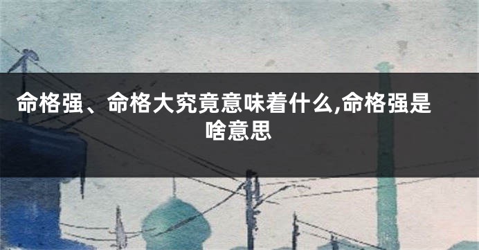 命格强、命格大究竟意味着什么,命格强是啥意思