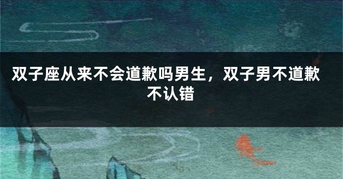 双子座从来不会道歉吗男生，双子男不道歉不认错