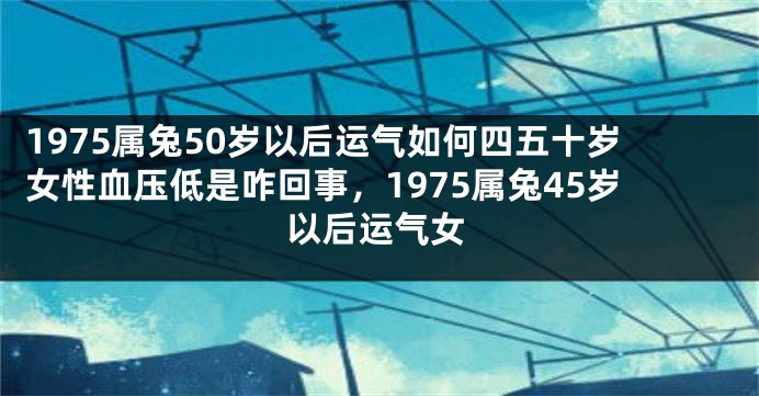 1975属兔50岁以后运气如何四五十岁女性血压低是咋回事，1975属兔45岁以后运气女