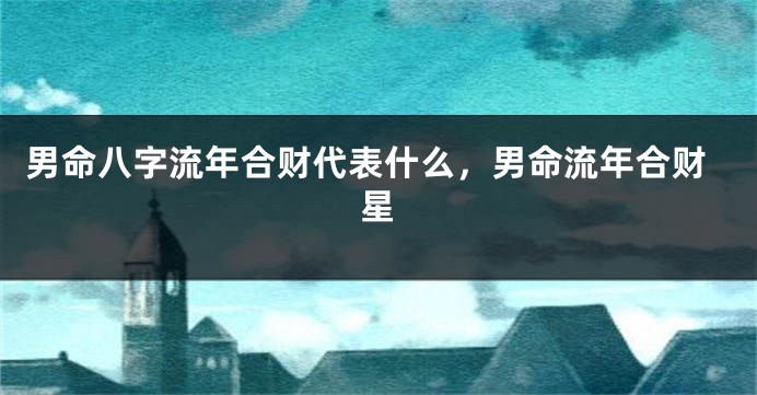 男命八字流年合财代表什么，男命流年合财星