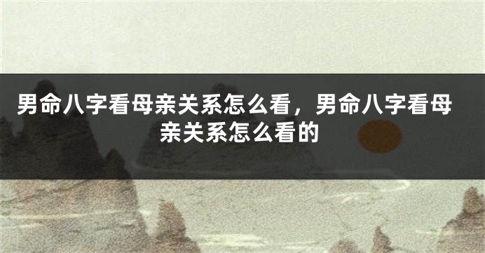 男命八字看母亲关系怎么看，男命八字看母亲关系怎么看的
