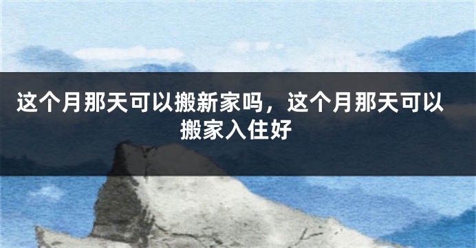 这个月那天可以搬新家吗,这个月那天可以搬家入住好