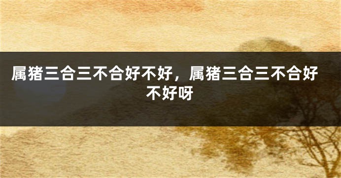属猪三合三不合好不好，属猪三合三不合好不好呀