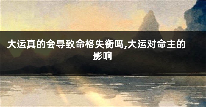 大运真的会导致命格失衡吗,大运对命主的影响