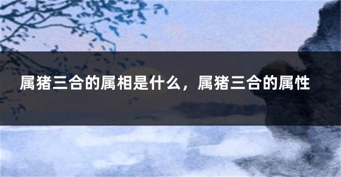 属猪三合的属相是什么，属猪三合的属性