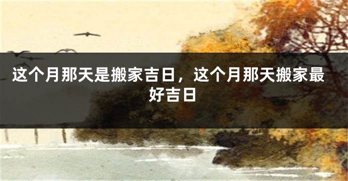 这个月那天是搬家吉日,这个月那天搬家最好吉日