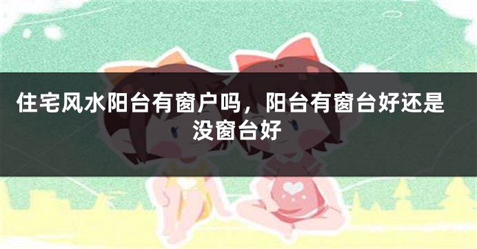 住宅风水阳台有窗户吗，阳台有窗台好还是没窗台好