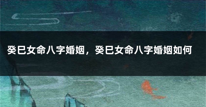 癸巳女命八字婚姻，癸巳女命八字婚姻如何