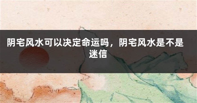 阴宅风水可以决定命运吗，阴宅风水是不是迷信