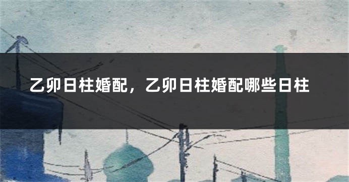 乙卯日柱婚配，乙卯日柱婚配哪些日柱