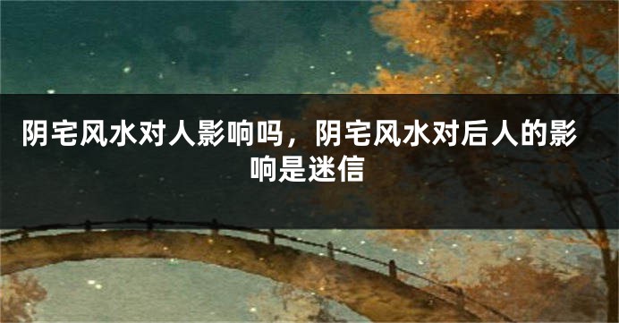 阴宅风水对人影响吗，阴宅风水对后人的影响是迷信