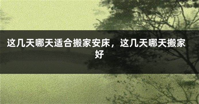 这几天哪天适合搬家安床，这几天哪天搬家好
