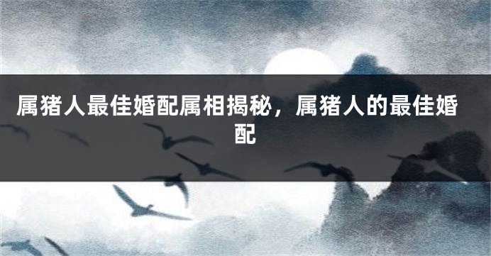属猪人最佳婚配属相揭秘，属猪人的最佳婚配