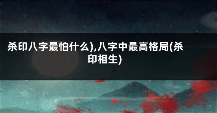 杀印八字最怕什么),八字中最高格局(杀印相生)