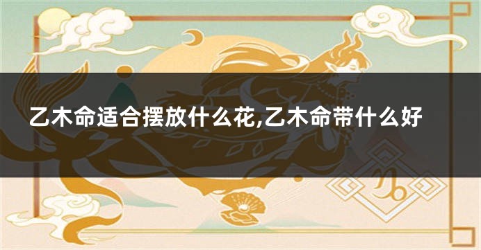 乙木命适合摆放什么花,乙木命带什么好
