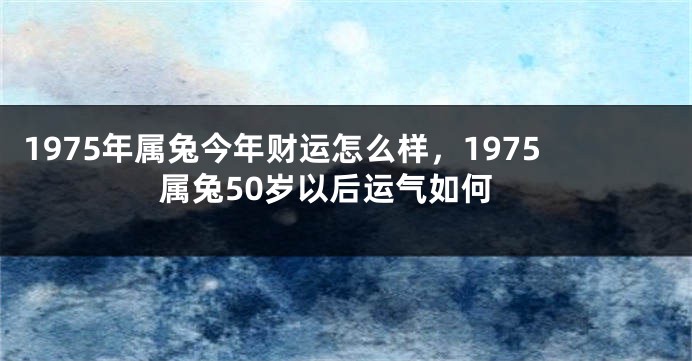 1975年属兔今年财运怎么样,1975属兔50岁以后运气如何