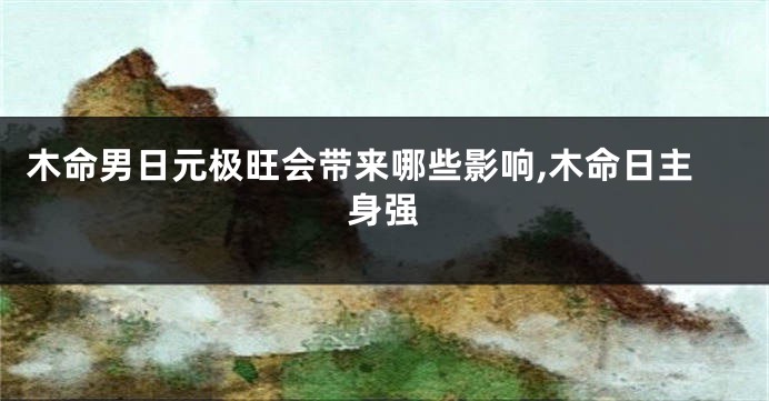 木命男日元极旺会带来哪些影响,木命日主身强