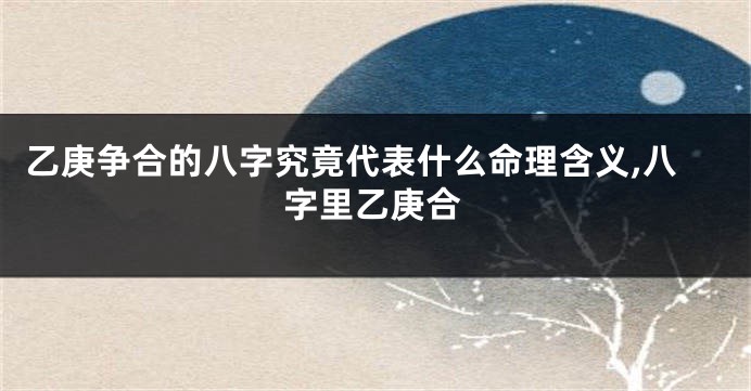 乙庚争合的八字究竟代表什么命理含义,八字里乙庚合