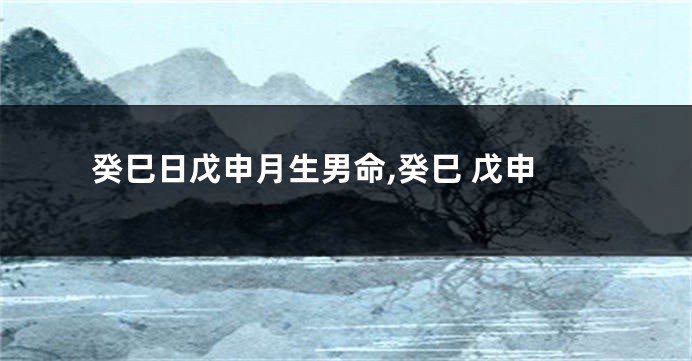 癸巳日戊申月生男命,癸巳 戊申