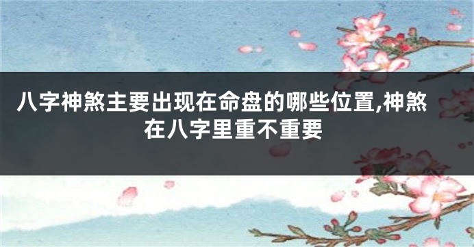八字神煞主要出现在命盘的哪些位置,神煞在八字里重不重要