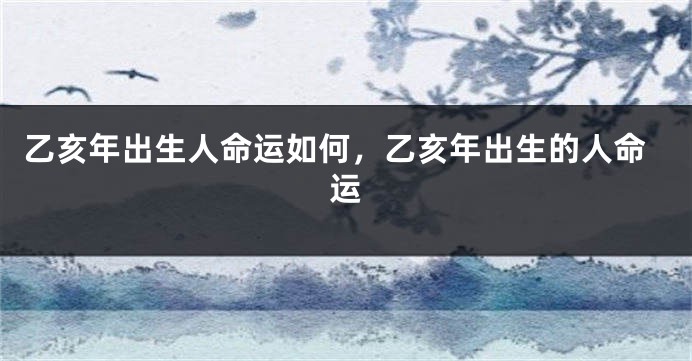 乙亥年出生人命运如何，乙亥年出生的人命运