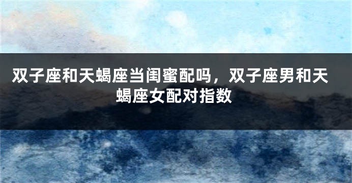 双子座和天蝎座当闺蜜配吗，双子座男和天蝎座女配对指数