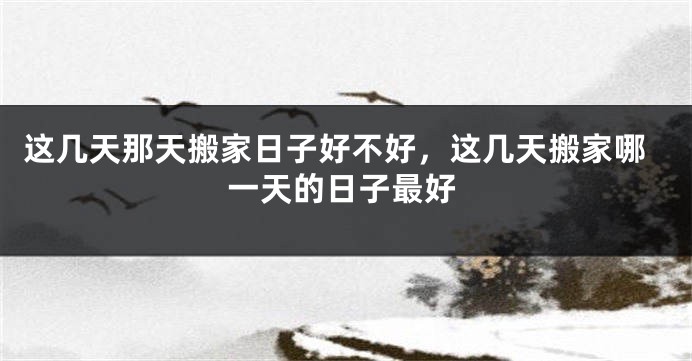 这几天那天搬家日子好不好，这几天搬家哪一天的日子最好