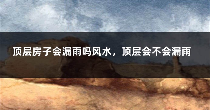 顶层房子会漏雨吗风水，顶层会不会漏雨