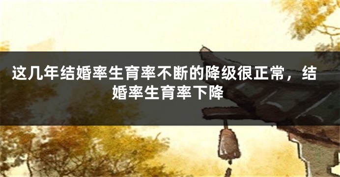 这几年结婚率生育率不断的降级很正常，结婚率生育率下降