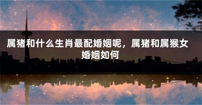 属猪和什么生肖最配婚姻呢，属猪和属猴女婚姻如何