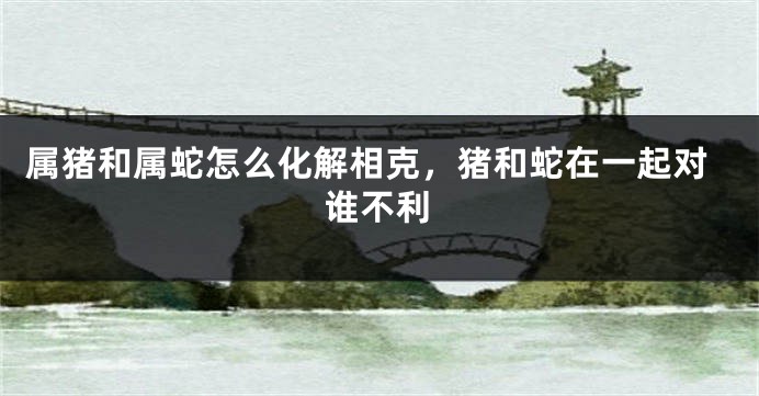属猪和属蛇怎么化解相克,猪和蛇在一起对谁不利